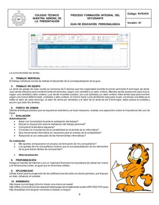 COLEGIO TÉCNICO
NUESTRA SEÑORA DE
LA PRESENTACIÓN
PROCESO FORMACIÓN INTEGRAL DEL
ESTUDIANTE
GUIA DE EDUCACIÓN PERSONALIZADA
Código: R-FE-010
Versión: 01
6
La suma de todas las ventas.
4. TRABAJO INDIVIDUAL
El trabajo individual consta de realizar el desarrollo de la conceptualización de la guía.
5. TRABAJO EN EQUIPO
La venta de garaje de ropa usada se compone de 5 vecinos que han organizado durante el primer semestre 8 domingos de venta,
Juan vende artículos para mantenimiento de vehículos,según una cantidad y un valor unitario, Marcela vende accesorios para d ama,
según una cantidad y valor unitario, Luis vende muebles usados, con una cantidad y un valor unitario, Kike vende ropa para hombre
según una marca determinada, unidades y valor unitario, lo mismo hace Lucía vendiendo ropa para mujer, construya una tabla pa ra
hallar el valor de cada domingo, el valor de venta por vendedor y el valor de la venta de los 8 domingos, debe usarse el subtotal y
asumir que todo fue vendido.
6. PUESTA EN COMUN
Debido al enfoque práctico que se requiere en este tema,se hace necesario, realizar una exposición sobre la importancia del uso de
Excel.
7. EVALUACIÓN
Autoevaluación
 Actué con honestidad durante la realización del trabajo?
 Estuve en disposición para la realización del trabajo personal?
 Comprendí la temática expuesta?
 Considero la importancia de la contabilidad en el ámbito de la informática?
 Que herramienta informática es necesaria para el manejo de la contabilidad?
 Respondo al uso adecuado de las herramientas informáticas?
Co evaluación
 Mis aportes enriquecieron el proceso de formación de mis compañeros?
 Los aportes de mis compañeros hicieron que la conceptualización de los elementos
de la guía fueran fáciles de comprender?
 Heteroevaluación
8. PROFUNDIZACIÓN
Indago en fuentes de internet o con un ingeniero financiero la importancia de utilizar las macro
y la herramienta solver, al igual que el renombrar celdas.
9. APLICABILIDAD
Utilizar Excel para la proyección de las calificaciones de cada uno de los periodos,por el grupo
en total, utilizando el subtotal
10. WEBGRAFIA
http://www.comolohago.cl/como-hacer-una-macro-en-excel/
http://office.microsoft.com/es-es/excel-help/cargar-el-complemento-solver-HP010021570.aspx
http://exceltotal.com/asignar-nombres-a-celdas-o-rangos/
 