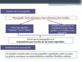 Carácter de la monografía
“Monografía” deriva del griego y hace referencia a dos vocablos:

mono”que significa
“singular”, “uno”, “único”

graphein palabra que se
castellanizó luego como
“grafía”, y se traduce como
“describir”

Por lo que la monografía es el
tratamiento por escrito de un tema específico.

Definición de la monografía
Un tratado o estudio sobre un tema específico o particular, sobre un autor,
un género, una época, un asunto histórico, científico, filosófico, etcétera.

 