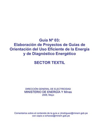 Guía Nº 03:
Elaboración de Proyectos de Guías de
Orientación del Uso Eficiente de la Energía
y de Diagnóstico Energético
SECTOR TEXTIL
DIRECCIÓN GENERAL DE ELECTRICIDAD
MINISTERIO DE ENERGÍA Y Minas
2008, Mayo
Comentarios sobre el contenido de la guía a: jlrodriguez@minem.gob.pe
con copia a ochavez@minem.gob.pe
 