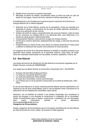 Guía de Orientación del Uso Eficiente de la Energía y de Diagnósticos Energéticos
Sector Textil
DIRECCIÓN GENERAL DE ELECTRICIDAD
MINISTERIO DE ENERGÍA Y MINAS
35
6. Detalle de los consumos e importes facturados.
7. Mensajes al cliente de utilidad, recordándole sobre su fecha de corte en caso de
atraso en sus pagos, nuevos servicios, saludos en fechas especiales, etc.
Consideraciones a ser tomadas por la gerencia para la reducción de la factura de
energía eléctrica de un cliente regulado.
Selección de la Tarifa Óptima, acorde con la necesidad y el tipo de actividad que
desarrolla el cliente y conocimiento de los tipos de tarifas eléctricas existentes y
cómo es la aplicación de las mismas.
Análisis del perfil de carga y comportamiento del consumo histórico, sobre la base
de los consumos en energía (kW.h) y en demanda (kW), para determinar si el
cliente se puede ajustar a determinada tarifa.
Compensación Reactiva, para eliminar el pago por energía reactiva.
Control de la máxima demanda: desplazamiento de cargas y reducción de picos de
demanda.
Autogeneración en Horas Punta, para reducir la máxima demanda en horas punta
y obtener la calificación del usuario como presente en fuera de punta.
Un programa de control de la demanda eléctrica es factible en aquellos procesos cuya
operación tiene fuertes variaciones en la demanda máxima y bajo factor de carga,
como son empresas relacionadas con las textiles, fundición, papeleras, minería, etc.
6.2 Gas Natural
Las tarifas del servicio de distribución de Gas Natural se encuentran reguladas por el
Estado Peruano a través de OSINERGMIN.
Los cargos que se deben facturar al consumidor comprenden (D.S. 042-99-EM):
El precio del Gas Natural (Boca de Pozo).
La Tarifa por Transporte (Red Principal).
La Tarifa de Distribución (Otras Redes).
El Costo de la Acometida, cuando sea financiada.
Los Tributos que no se encuentren incorporados en la tarifa de Distribución. (IGV,
CED).
El uso de Gas Natural en el sector industrial permite obtener ahorros significativos con
respecto al uso de otros combustibles, para lo cual se deberán hacer inversiones en la
adecuación de las instalaciones industriales a gas natural.
Asimismo, con la finalidad de orientar a los clientes industriales que consideren la
opción de encargar a una empresa la construcción e instalación de su Acometida,
existen Procedimientos para el diseño, construcción e instalación de una Acometida,
para mayor información solicitar al correo electrónico
servicioalcliente@calidda.com.pe.
Categorías de Consumidores.
Existen categorías de Consumidores para la Concesión de Distribución de Gas Natural
por Red de Ductos de Lima y Callao, de acuerdo al Tabla siguiente:
 
