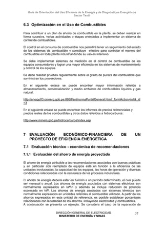Guía de Orientación del Uso Eficiente de la Energía y de Diagnósticos Energéticos
Sector Textil
DIRECCIÓN GENERAL DE ELECTRICIDAD
MINISTERIO DE ENERGÍA Y MINAS
37
6.3 Optimización en el Uso de Combustibles
Para contribuir a un plan de ahorro de combustible en la planta, se deben realizar en
forma sucesiva, varias actividades o etapas orientadas a implementar un sistema de
control de combustibles.
El control en el consumo de combustible nos permitirá tener un seguimiento del estado
de los sistemas de combustible y constituye efectivo para controlar el manejo del
combustible en toda planta industrial donde su uso es intensivo.
Se debe implementar sistemas de medición en el control de combustible de los
equipos consumidores y lograr una mayor eficiencia en los sistemas de mantenimiento
y control de los equipos.
Se debe realizar pruebas regularmente sobre el grado de pureza del combustible que
suministran los proveedores.
En el siguiente enlace se puede encontrar mayor información referido a
almacenamiento, comercialización y medio ambiente de combustibles líquidos y gas
natural:
http://srvapp03.osinerg.gob.pe:8888/snl/normaPortalGeneral.htm?_formAction=init&_id
=3
En el siguiente enlace se puede encontrar los informes de precios referenciales y
precios reales de los combustibles y otros datos referidos a hidrocarburos:
http://www.minem.gob.pe/hidrocarburos/index.asp
7 EVALUACIÓN ECONÓMICO-FINANCIERA DE UN
PROYECTO DE EFICIENCIA ENERGETICA
7.1 Evaluación técnico - económica de recomendaciones
7.1.1 Evaluación del ahorro de energía proyectado
El ahorro de energía atribuible a las recomendaciones asociadas con buenas prácticas
y en particular con reemplazo de equipos está en función a la eficiencia de las
unidades involucradas, la capacidad de los equipos, las horas de operación y diversas
condiciones relacionadas con la naturaleza de los procesos industriales.
El ahorro de energía deberá estar en función a un período determinado, el cual puede
ser mensual o anual. Los ahorros de energía asociados con sistemas eléctricos son
normalmente expresados en kW.h y además se incluye reducción de potencia
expresada en kW. Los ahorros de energía asociados con sistemas térmicos son
normalmente expresados en unidades referidas al combustible utilizado. A partir de los
ahorros expresados en esta unidad de referencia, es posible establecer porcentajes
relacionados con la totalidad de los ahorros, incluyendo electricidad y combustibles.
A continuación se presenta un ejemplo. Se considera el caso de la reparación de
 