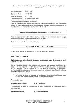 Guía de Orientación del Uso Eficiente de la Energía y de Diagnósticos Energéticos
Sector Textil
DIRECCIÓN GENERAL DE ELECTRICIDAD
MINISTERIO DE ENERGÍA Y MINAS
50
Máxima demanda = 2141 kW
Demanda Media = 1718 kW
Pico de demanda = 423 kW
Costo de potencia = 26.04 S/. / kW-mes
Periodo de duración del pico 15 minutos.
Para la estimación de ahorros económicos por la implementación del sistema de
control de máxima demanda, se ha considerado el pago por excesos producidos en el
mes de junio, julio y setiembre equivalente a S/.33 045.
Ahorro por control de máxima demanda = 33 045 Soles/Año
Para la implementación del sistema se ha considerado la instalación de un equipo
automático de control, cuya inversión fue de (S/. 24 000).
Costo de instalación fue de = S/. 5 500,00
INVERSION TOTAL = S/. 29 500
El periodo de retorno de la inversión = (29 500 / 33 045) = 9 meses
12.1.2 Energía Térmica
Optimización de la Combustión de cuatro calderos de vapor de una planta textil
ubicada en Lima
De la evaluación inicial a los calderos se encontró que estaban trabajando con
excesos de aire superiores al 40% (Caldera Nº 2 trabajaba con un exceso de aire del
120%). Asimismo, en la caldera Nº 1, se verifico problemas de regulación
aire/combustible, dado que el quemador no era el adecuado. La eficiencia total no
superaba en promedio el 75%.
La mejora consistió en optimizar la combustión, elevándose la eficiencia hasta
78-80% y el ahorro obtenido fue de 70 013 gal/año de PR6.
Ahorros obtenidos:
Ahorro en combustible = 70 013 gal/año
Considerando el costo de combustible de 4,47 Soles/galón se obtiene un ahorro
económico de:
Ahorro económico = 312 958 Soles/año
 