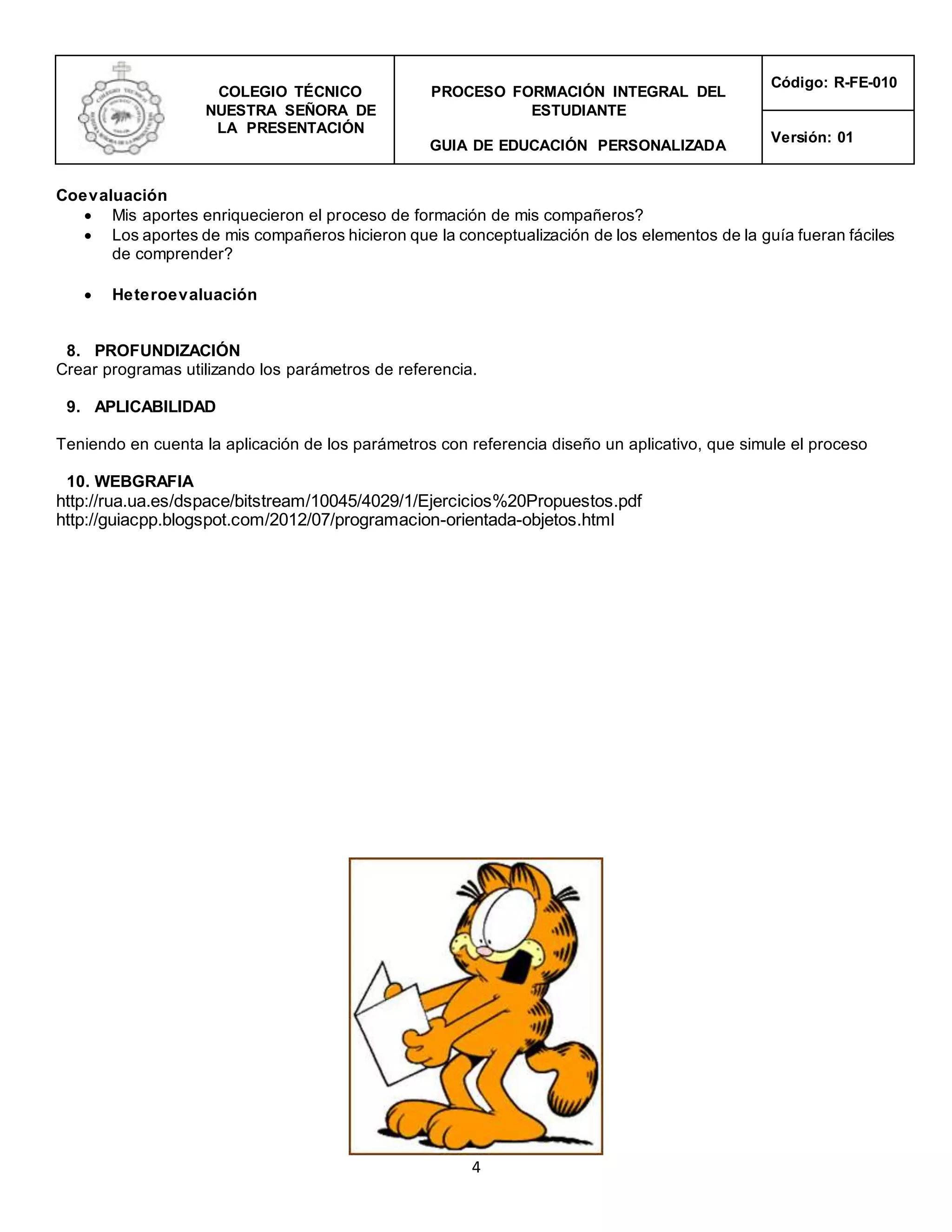COLEGIO TÉCNICO
NUESTRA SEÑORA DE
LA PRESENTACIÓN
PROCESO FORMACIÓN INTEGRAL DEL
ESTUDIANTE
GUIA DE EDUCACIÓN PERSONALIZADA
Código: R-FE-010
Versión: 01
4
Coevaluación
 Mis aportes enriquecieron el proceso de formación de mis compañeros?
 Los aportes de mis compañeros hicieron que la conceptualización de los elementos de la guía fueran fáciles
de comprender?
 Heteroevaluación
8. PROFUNDIZACIÓN
Crear programas utilizando los parámetros de referencia.
9. APLICABILIDAD
Teniendo en cuenta la aplicación de los parámetros con referencia diseño un aplicativo, que simule el proceso
10. WEBGRAFIA
http://rua.ua.es/dspace/bitstream/10045/4029/1/Ejercicios%20Propuestos.pdf
http://guiacpp.blogspot.com/2012/07/programacion-orientada-objetos.html
 