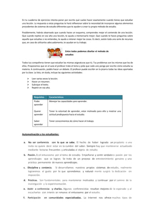 En tu cuaderno de ejercicios intenta poner por escrito qué sueles hacer exactamente cuando tienes que estudiar
una lección. La respuesta a estas preguntas te hará reflexionar sobre la necesidad de incorporar algunos elementos
procedentes de sistemas de estudio diferentes que te ayuden a crear tu propio método de estudio.
Posiblemente, habrás observado que cuando haces un esquema, comprendes mejor el contenido de una lección.
Que cuando repites en voz alta una lección, te ayuda a memorizarla mejor. Que cuando te haces preguntas sobre
aquello que estudias o no entiendes, te ayuda a retener mejor las cosas. Es decir, existe toda una serie de recursos
que, en caso de utilizarlos adecuadamente, te ayudan en tu trabajo.
Entre todos podemos diseñar el método de
estudios
Todos tus compañeros tienen que estudiar las mismas asignaturas que tú. Tus problemas son los mismos que los de
ellos. Proponemos que en el aula el profesor trate el tema y pida que cada uno ponga por escrito cómo estudia su
materia. A continuación, podéis hacer un debate. El profesor puede escribir en la pizarra todas las ideas aportadas
por la clase. La lista, sin duda, incluye las siguientes actividades:
 Leer varias veces la lección.
 Hacer un resumen.
 Subrayar el texto.
 Repetir en voz alta.
Requisitos Características
Poder
aprender
Querer
aprender
Saber
aprender
Manejar las capacidades para aprender.
Tener la voluntad de aprender, estar motivado para ello y mostrar una
actitud predispuesta hacia el estudio.
Tener conocimientos de cómo hacer el trabajo.
Automotivación a los estudiantes:
a. No ser conformista con lo que se sabe. El hecho de haber logrado un propósito o una
meta no quiere decir estar en la cumbre del saber. Siempre hay que mantenerse actualizado
mediante lecturas frecuentes y articuladas al objeto de estudio.
b. Pasión. Es el entusiasmo por el tema de estudio. Empeñarse y sentir verdadera pasión por los
aprendizajes que se logran. Se trata de un proceso de entretenimiento genuino y una
práctica permanente de nuevos aprendizajes.
c. Disciplina y constancia. Si desarrollamos nuestros propios sistemas de estudio, realmente
lograremos el gusto por lo que aprendemos y natural- mente surgirá la dedicación sin
imposición.
d. Prácticas. Son fundamentales para mantenerse motivados y continuar por el camino de la
investigación y la experimentación.
e. Asistir a conferencias y charlas. Algunos conferencistas resultan mejores de lo esperado y al
escucharlos con interés se renueva el entusiasmo por el estudio.
f. Participación en comunidades especializadas. La Internet nos ofrece muchos tipos de
 