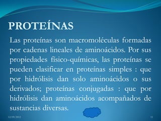 PROTEÍNAS
 Las proteínas son macromoléculas formadas
 por cadenas lineales de aminoácidos. Por sus
 propiedades físico-químicas, las proteínas se
 pueden clasificar en proteínas simples : que
 por hidrólisis dan solo aminoácidos o sus
 derivados; proteínas conjugadas : que por
 hidrólisis dan aminoácidos acompañados de
 sustancias diversas.
12/09/2012                                   11
 