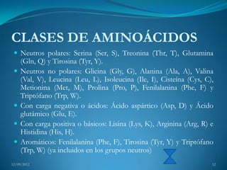 CLASES DE AMINOÁCIDOS
  Neutros polares: Serina (Ser, S), Treonina (Thr, T), Glutamina
     (Gln, Q) y Tirosina (Tyr, Y).
    Neutros no polares: Glicina (Gly, G), Alanina (Ala, A), Valina
     (Val, V), Leucina (Leu, L), Isoleucina (Ile, I), Cisteína (Cys, C),
     Metionina (Met, M), Prolina (Pro, P), Fenilalanina (Phe, F) y
     Triptófano (Trp, W).
    Con carga negativa o ácidos: Ácido aspártico (Asp, D) y Ácido
     glutámico (Glu, E).
    Con carga positiva o básicos: Lisina (Lys, K), Arginina (Arg, R) e
     Histidina (His, H).
    Aromáticos: Fenilalanina (Phe, F), Tirosina (Tyr, Y) y Triptófano
     (Trp, W) (ya incluidos en los grupos neutros)
12/09/2012                                                             12
 