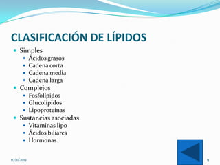 CLASIFICACIÓN DE LÍPIDOS
  Simples
     Ácidos grasos
     Cadena corta
     Cadena media
     Cadena larga
  Complejos
     Fosfolípidos
     Glucolípidos
     Lipoproteínas
  Sustancias asociadas
     Vitaminas lipo
     Ácidos biliares
     Hormonas


07/11/2012                 9
 