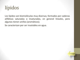 lípidos
Los lípidos son biomoléculas muy diversas; formados por cadenas
alifáticas saturadas o insaturadas, en general lineales, pero
algunos tienen anillos (aromáticos).
Se caracterizan por ser insolubles en agua.
 
