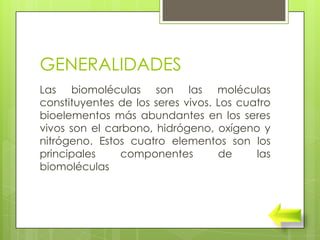 GENERALIDADES
Las biomoléculas son las moléculas
constituyentes de los seres vivos. Los cuatro
bioelementos más abundantes en los seres
vivos son el carbono, hidrógeno, oxígeno y
nitrógeno. Estos cuatro elementos son los
principales    componentes         de     las
biomoléculas
 