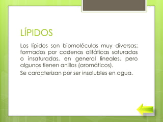 LÍPIDOS
Los lípidos son biomoléculas muy diversas;
formados por cadenas alifáticas saturadas
o insaturadas, en general lineales, pero
algunos tienen anillos (aromáticos).
Se caracterizan por ser insolubles en agua.
 
