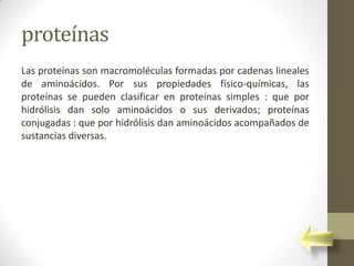 proteínas
Las proteínas son macromoléculas formadas por cadenas lineales
de aminoácidos. Por sus propiedades físico-químicas, las
proteínas se pueden clasificar en proteínas simples : que por
hidrólisis dan solo aminoácidos o sus derivados; proteínas
conjugadas : que por hidrólisis dan aminoácidos acompañados de
sustancias diversas.
 