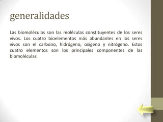generalidades
Las biomoléculas son las moléculas constituyentes de los seres
vivos. Los cuatro bioelementos más abundantes en los seres
vivos son el carbono, hidrógeno, oxígeno y nitrógeno. Estos
cuatro elementos son los principales componentes de las
biomoléculas
 