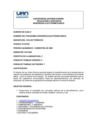 UNIVERSIDAD ANTONIO NARIÑO
EDUCACION A DISTANCIA
INGENIERIA ELECTROMECANICA
NUMERO DE GUIA: 0
NOMBRE DEL PROGRAMA: INGENIERIAELECTROMECANICA
ASIGNATURA: CICLOS TERMICOS
CODIGO: 51133104
PERIODO ACADEMICO: 1 SEMESTRE DE 2009
SEMESTRE: OCTAVO
CREDITOS DE LAASIGNATURA: 3
HORAS DE TRABAJO DIRIGIDO: 2
HORAS DE TRABAJO AUTONOMO: 7
JUSTIFICACION:
El estudio de los ciclos térmicos permite analizar la transformación de la energía para la
solución de problemas de ingeniería en beneficio del hombre. La termodinámica se puede
definir como la ciencia de la energía. Su análisis permite una amplia aplicación que va
desde los organismos microscópicos hasta los electrodomésticos, los vehículos de
transporte, los sistemas de generación de energía eléctrica e incluso la filosofía.
OBJETIVO GENERAL:
1. Proporcionar al estudiante los conceptos básicos de la termodinámica, como
sistema estado, postulado de estado, equilibrio, proceso y ciclo.
CONTENIDOS:
1. CONCEPTOS BASICOS
1.1 TERMODINAMICA Y ENERGIA
1.2 DIMENSIONES Y UNIDADES
1.3 SISTEMAS Y VOLUMENES DE CONTROL
1.4 PROPIEDADES DE UN SISTEMA
1.5 DENSIDAD
1.6 ESTADO Y EQUILIBRIO
 