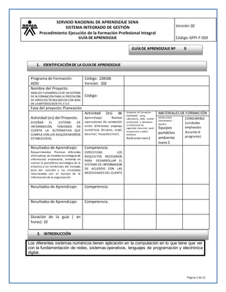 SERVICIO NACIONAL DE APRENDIZAJE SENA
SISTEMA INTEGRADO DE GESTIÓN
Procedimiento Ejecución de la Formación Profesional Integral
GUÍA DE APRENDIZAJE
Versión:02
Código:GFPI-F-019
Página 1 de12
Los diferentes sistemas numéricos tienen aplicación en la computación en lo que tiene que ver
con la fundamentación de redes, sistemas operativos, lenguajes de programación y electrónica
digital.
Programa de Formación:
ADSI
Código: 228106
Versión: 102
Nombre del Proyecto:
ANÁLISIS Y DESARROLLO DE UN SISTEMA
DEIN FORMACIÓN PARA LA PRESTACIÓN
DE SERVICIOS TECNOLÓGICOS CON BASE
EN LAMETODOLOGÍAITIL V 3.0
Código:
Fase del proyecto: Planeación
Actividad (es) del Proyecto:
DISEÑAR EL SISTEMA DE
INFORMACIÓN, TENIENDO EN
CUENTA LA ALTERNATIVA QUE
CUMPLA CON LOS REQUERIMIENTOS
ESTABLECIDOS.
Actividad (es) de
Aprendizaje: Realizar
operaciones de conversión
entre diferentes sistemas
numéricos (binario, octal,
decimal, hexadecimal).
Ambiente de formación
ESCENARIO (Aula,
Laboratorio, taller, unidad
productiva) y elementos
y condiciones de
seguridad industrial, salud
ocupacional y medio
ambiente
Ambiente Inem2
MATERIALES DE FORMACIÓN
DEVOLUTIVO
(Herramienta -
equipo)
Equipos
portátiles
ambiente
Inem2
CONSUMIBLE
(unidades
empleadas
durante el
programa)
Resultados de Aprendizaje:
Requerimientos: Plantear diferentes
alternativas, de modelos tecnológicos de
información empresarial, teniendo en
cuenta la plataforma tecnológica de la
empresa y las tendencias del mercado,
para dar solución a las situaciones
relacionadas con el manejo de la
información de la organización
Competencia:
ESPECIFICAR LOS
REQUISITOS NECESARIOS
PARA DESARROLLAR EL
SISTEMA DE INFORMACION
DE ACUERDO CON LAS
NECESIDADES DEL CLIENTE
Resultados de Aprendizaje: Competencia:
Resultados de Aprendizaje: Competencia:
Duración de la guía ( en
horas): 10
GUÍADE APRENDIZAJE Nº 0
1. IDENTIFICACIÓNDE LA GUIADE APRENDIZAJE
2. INTRODUCCIÓN
 