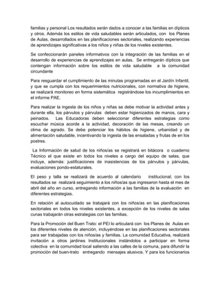 familias y personal Los resultados serán dados a conocer a las familias en dípticos
y otros. Además los estilos de vida saludables serán articulados, con los Planes
de Aulas, desarrollados en las planificaciones sectoriales, realizando experiencias
de aprendizajes significativas a los niños y niñas de los niveles existentes.

Se confeccionarán paneles informativos con la integración de las familias en el
desarrollo de experiencias de aprendizajes en aulas. Se entregarán dípticos que
contengan información sobre los estilos de vida saludable a la comunidad
circundante

Para resguardar el cumplimiento de las minutas programadas en el Jardín Infantil,
y que se cumpla con los requerimientos nutricionales, con normativa de higiene,
se realizará monitoreo en forma sistemática registrándose los incumplimientos en
el informe PAE.

Para realizar la ingesta de los niños y niñas se debe motivar la actividad antes y
durante ella, los párvulos y párvulas deben estar higienizados de manos, cara y
peinados. Las Educadoras deben seleccionar diferentes estrategias como
escuchar música acorde a la actividad, decoración de las mesas, creando un
clima de agrado. Se debe potenciar los hábitos de higiene, urbanidad y de
alimentación saludable, incentivando la ingesta de las ensaladas y frutas de en los
postres.

 La Información de salud de los niños/as se registrará en bitácora o cuaderno
Técnico el que existe en todos los niveles a cargo del equipo de salas, que
incluye, además: justificaciones de inasistencias de los párvulos y párvulas,
evaluaciones pondo-estaturales.

El peso y talla se realizará de acuerdo al calendario        institucional, con los
resultados se realizará seguimiento a los niños/as que ingresaron hasta el mes de
abril del año en curso, entregando información a las familias de la evaluación en
diferentes estrategias.

En relación al autocuidado se trabajará con los niños/as en las planificaciones
sectoriales en todos los niveles existentes, a excepción de los niveles de salas
cunas trabajarán otras estrategias con las familias.

Para la Promoción del Buen Trato: el PEI lo articulará con los Planes de Aulas en
los diferentes niveles de atención, incluyéndose en las planificaciones sectoriales
para ser trabajadas con los niños/as y familias. La comunidad Educativa, realizará
invitación a otros jardines Institucionales instándolos a participar en forma
colectiva en la comunidad local saliendo a las calles de la comuna, para difundir la
promoción del buen-trato entregando mensajes alusivos. Y para los funcionarios
 