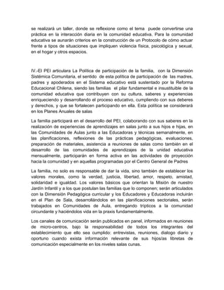 se realizará un taller, donde se reflexione como el tema puede convertirse una
práctica en la interacción diaria en la comunidad educativa. Para la comunidad
educativa se aunarán criterios en la construcción de un Protocolo de cómo actuar
frente a tipos de situaciones que impliquen violencia física, psicológica y sexual,
en el hogar y otros espacios.



IV.-El PEI articulara La Política de participación de la familia, con la Dimensión
Sistémica Comunitaria, el sentido de esta política de participación de las madres,
padres y apoderados en el Sistema educativo está sustentado por la Reforma
Educacional Chilena, siendo las familias el pilar fundamental e insustituible de la
comunidad educativa que contribuyen con su cultura, saberes y experiencias
enriqueciendo y desarrollando el proceso educativo, cumpliendo con sus deberes
y derechos, y que se fortalecen participando en ella. Esta política se considerará
en los Planes Anuales de salas

La familia participará en el desarrollo del PEI, colaborando con sus saberes en la
realización de experiencias de aprendizajes en salas junto a sus hijos e hijas, en
las Comunidades de Aulas junto a las Educadoras y técnicas semanalmente, en
las planificaciones, reflexiones de las prácticas pedagógicas, evaluaciones,
preparación de materiales, asistencia a reuniones de salas como también en el
desarrollo de las comunidades de aprendizajes de la unidad educativa
mensualmente, participarán en forma activa en las actividades de proyección
hacia la comunidad y en aquellas programadas por el Centro General de Padres

La familia, no solo es responsable de dar la vida, sino también de establecer los
valores morales, como la verdad, justicia, libertad, amor, respeto, amistad,
solidaridad e igualdad. Los valores básicos que orientan la Misión de nuestro
Jardín Infantil y a los que postulan las familias que lo componen; serán articulados
con la Dimensión Pedagógica curricular y los Educadores y Educadoras incluirán
en el Plan de Sala, desarrollándolos en las planificaciones sectoriales, serán
trabajados en Comunidades de Aula, entregando trípticos a la comunidad
circundante y haciéndolos vida en la praxis fundamentalmente.

Los canales de comunicación serán publicados en panel, informados en reuniones
de micro-centros, bajo la responsabilidad de todos los integrantes del
establecimiento que ello sea cumplido: entrevistas, reuniones, dialogo diario y
oportuno cuando exista información relevante de sus hijos/as libretas de
comunicación especialmente en los niveles salas cunas.
 