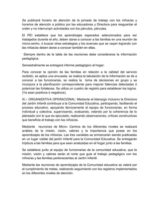 Se publicará horario de atención de la jornada de trabajo con los niños/as y
horarios de atención a público por las educadoras y Directora para resguardar el
orden y no interrumpir actividades con los párvulos, párvulas.

El PEI establece que los aprendizajes esperados seleccionados para ser
trabajados durante el año, deben darse a conocer a las familias en una reunión de
micro-centro, ó buscar otras estrategias y los avances que se vayan logrando con
las niñas/as deben darse a conocer también en ellas.

 Siempre dentro de la tabla de las reuniones debe considerarse la información
pedagógica.

Semestralmente se entregará informe pedagógico al hogar.

Para conocer la opinión de las familias en relación a la calidad del servicio
recibido, se aplica una encuesta, se realiza la tabulación de la información se da a
conocer a las funcionarias, se realiza la toma de decisiones en grupo y se
incorpora a la planificación correspondiente para mejorar falencias detectadas ó
potenciar las fortalezas. Se utiliza un cuadro de registro para establecer los logros.
(Ya sean positivos ó negativos).

III.-: ORGANIZATIVA OPERACIONAL: Mediante el liderazgo inclusivo la Directora
del Jardín Infantil contribuye a la Comunidad Educativa, participando, facilitando el
proceso educativo, apoyando técnicamente al equipo de funcionarias, en forma
individual y colectiva, supervisando, evaluando, velando por la coherencia de lo
planeado con lo que es ejecutado, realizando observaciones, críticas constructivas
que beneficie el trabajo con los niños/as.

Mediante reuniones de Micro- Centros de los diferentes niveles se realizará
análisis de la misión, visión, valores y la importancia que posee en los
aprendizajes de los niños/as. Las tres variables se enmarcarán siendo publicadas
en un lugar visible del jardín Infantil para la Comunidad Educativa. Se entregarán
trípticos a las familias para que sean analizadas en el hogar junto a las familias.

Se establece junto al equipo de funcionarias de la comunidad educativa, que la
misión, visión y valores serán el norte que guie el trabajo pedagógico con los
niños/as y las familias pertenecientes al Jardín Infantil.

Mediante las reuniones de aprendizajes de la Comunidad educativa se velará por
el cumplimiento de metas, realizando seguimiento con los registros implementados
en los diferentes niveles de atención.
 