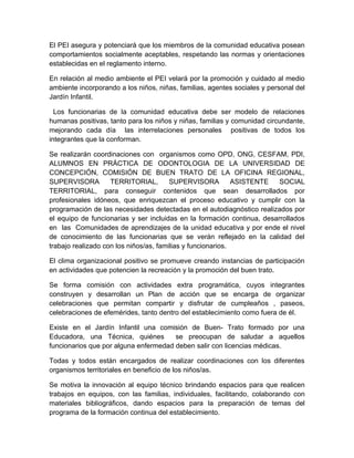 El PEI asegura y potenciará que los miembros de la comunidad educativa posean
comportamientos socialmente aceptables, respetando las normas y orientaciones
establecidas en el reglamento interno.

En relación al medio ambiente el PEI velará por la promoción y cuidado al medio
ambiente incorporando a los niños, niñas, familias, agentes sociales y personal del
Jardín Infantil.

  Los funcionarias de la comunidad educativa debe ser modelo de relaciones
humanas positivas, tanto para los niños y niñas, familias y comunidad circundante,
mejorando cada día las interrelaciones personales positivas de todos los
integrantes que la conforman.

Se realizarán coordinaciones con organismos como OPD, ONG, CESFAM, PDI,
ALUMNOS EN PRÁCTICA DE ODONTOLOGIA DE LA UNIVERSIDAD DE
CONCEPCIÓN, COMISIÓN DE BUEN TRATO DE LA OFICINA REGIONAL,
SUPERVISORA         TERRITORIAL,        SUPERVISORA          ASISTENTE   SOCIAL
TERRITORIAL, para conseguir contenidos que sean desarrollados por
profesionales idóneos, que enriquezcan el proceso educativo y cumplir con la
programación de las necesidades detectadas en el autodiagnóstico realizados por
el equipo de funcionarias y ser incluidas en la formación continua, desarrollados
en las Comunidades de aprendizajes de la unidad educativa y por ende el nivel
de conocimiento de las funcionarias que se verán reflejado en la calidad del
trabajo realizado con los niños/as, familias y funcionarios.

El clima organizacional positivo se promueve creando instancias de participación
en actividades que potencien la recreación y la promoción del buen trato.

Se forma comisión con actividades extra programática, cuyos integrantes
construyen y desarrollan un Plan de acción que se encarga de organizar
celebraciones que permitan compartir y disfrutar de cumpleaños , paseos,
celebraciones de efemérides, tanto dentro del establecimiento como fuera de él.

Existe en el Jardín Infantil una comisión de Buen- Trato formado por una
Educadora, una Técnica, quiénes        se preocupan de saludar a aquellos
funcionarios que por alguna enfermedad deben salir con licencias médicas.

Todas y todos están encargados de realizar coordinaciones con los diferentes
organismos territoriales en beneficio de los niños/as.

Se motiva la innovación al equipo técnico brindando espacios para que realicen
trabajos en equipos, con las familias, individuales, facilitando, colaborando con
materiales bibliográficos, dando espacios para la preparación de temas del
programa de la formación continua del establecimiento.
 