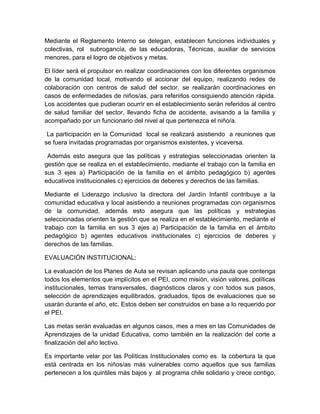 Mediante el Reglamento Interno se delegan, establecen funciones individuales y
colectivas, rol subrogancía, de las educadoras, Técnicas, auxiliar de servicios
menores, para el logro de objetivos y metas.

El líder será el propulsor en realizar coordinaciones con los diferentes organismos
de la comunidad local, motivando el accionar del equipo, realizando redes de
colaboración con centros de salud del sector, se realizarán coordinaciones en
casos de enfermedades de niños/as, para referirlos consiguiendo atención rápida.
Los accidentes que pudieran ocurrir en el establecimiento serán referidos al centro
de salud familiar del sector, llevando ficha de accidente, avisando a la familia y
acompañado por un funcionario del nivel al que pertenezca el niño/a.

 La participación en la Comunidad local se realizará asistiendo a reuniones que
se fuera invitadas programadas por organismos existentes, y viceversa.

 Además esto asegura que las políticas y estrategias seleccionadas orienten la
gestión que se realiza en el establecimiento, mediante el trabajo con la familia en
sus 3 ejes a) Participación de la familia en el ámbito pedagógico b) agentes
educativos institucionales c) ejercicios de deberes y derechos de las familias.

Mediante el Liderazgo inclusivo la directora del Jardín Infantil contribuye a la
comunidad educativa y local asistiendo a reuniones programadas con organismos
de la comunidad, además esto asegura que las políticas y estrategias
seleccionadas orienten la gestión que se realiza en el establecimiento, mediante el
trabajo con la familia en sus 3 ejes a) Participación de la familia en el ámbito
pedagógico b) agentes educativos institucionales c) ejercicios de deberes y
derechos de las familias.

EVALUACIÓN INSTITUCIONAL:

La evaluación de los Planes de Aula se revisan aplicando una pauta que contenga
todos los elementos que implícitos en el PEI, como misión, visión valores, políticas
institucionales, temas transversales, diagnósticos claros y con todos sus pasos,
selección de aprendizajes equilibrados, graduados, tipos de evaluaciones que se
usarán durante el año, etc. Estos deben ser construidos en base a lo requerido por
el PEI.

Las metas serán evaluadas en algunos casos, mes a mes en las Comunidades de
Aprendizajes de la unidad Educativa, como también en la realización del corte a
finalización del año lectivo.

Es importante velar por las Políticas Institucionales como es la cobertura la que
está centrada en los niños/as más vulnerables como aquellos que sus familias
pertenecen a los quintiles más bajos y al programa chile solidario y crece contigo,
 