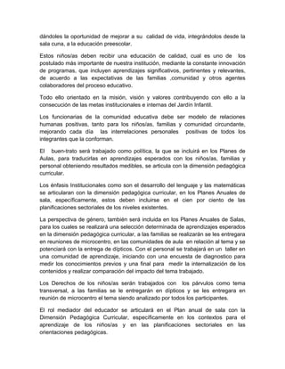 dándoles la oportunidad de mejorar a su calidad de vida, integrándolos desde la
sala cuna, a la educación preescolar.

Estos niños/as deben recibir una educación de calidad, cual es uno de los
postulado más importante de nuestra institución, mediante la constante innovación
de programas, que incluyen aprendizajes significativos, pertinentes y relevantes,
de acuerdo a las expectativas de las familias ,comunidad y otros agentes
colaboradores del proceso educativo.

Todo ello orientado en la misión, visión y valores contribuyendo con ello a la
consecución de las metas institucionales e internas del Jardín Infantil.

Los funcionarias de la comunidad educativa debe ser modelo de relaciones
humanas positivas, tanto para los niños/as, familias y comunidad circundante,
mejorando cada día las interrelaciones personales positivas de todos los
integrantes que la conforman.

El buen-trato será trabajado como política, la que se incluirá en los Planes de
Aulas, para traducirlas en aprendizajes esperados con los niños/as, familias y
personal obteniendo resultados medibles, se articula con la dimensión pedagógica
curricular.

Los énfasis Institucionales como son el desarrollo del lenguaje y las matemáticas
se articularan con la dimensión pedagógica curricular, en los Planes Anuales de
sala, específicamente, estos deben incluirse en el cien por ciento de las
planificaciones sectoriales de los niveles existentes.

La perspectiva de género, también será incluida en los Planes Anuales de Salas,
para los cuales se realizará una selección determinada de aprendizajes esperados
en la dimensión pedagógica curricular, a las familias se realizarán se les entregara
en reuniones de microcentro, en las comunidades de aula en relación al tema y se
potenciará con la entrega de dípticos. Con el personal se trabajará en un taller en
una comunidad de aprendizaje, iniciando con una encuesta de diagnostico para
medir los conocimientos previos y una final para medir la internalización de los
contenidos y realizar comparación del impacto del tema trabajado.

Los Derechos de los niños/as serán trabajados con los párvulos como tema
transversal, a las familias se le entregarán en dípticos y se les entregara en
reunión de microcentro el tema siendo analizado por todos los participantes.

El rol mediador del educador se articulará en el Plan anual de sala con la
Dimensión Pedagógica Curricular, específicamente en los contextos para el
aprendizaje de los niños/as y en las planificaciones sectoriales en las
orientaciones pedagógicas.
 