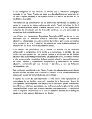 El rol protagónico de los niños/as se articula con la dimensión pedagógica
curricular en los Planes Anuales de salas y en las planificaciones sectoriales en
las metodologías pedagógica se especifica cual va a ser el rol de ellos en las
prácticas pedagógicas.

Para fortalecer los conocimientos de las diferencias individuales se realizará un
trabajo en grupo de las etapas del desarrollo según Piaget, del niño/a de 0 a 6
años aproximadamente, desde la etapa Sensorio Motriz, a la PRE operacional,
realizando la articulación con la formación continua, en una comunidad de
aprendizaje de la Unidad Educativa.

Los niños/as con Necesidades Educativas Especiales (NEE) serán por un lado
articulados con la formación continua, realizando entrega de contenidos
educativos, relacionados con Adecuaciones Curriculares por agente especialista
de la Institución, en una Comunidad de Aprendizaje y con la elaboración de un
programa en las aulas cuando se presenten casos..

V.-La Política de participación de la familia, se articula con la dimensión
participación y compromiso de la familia y la comunidad, el sentido de esta
política de participación de las madres, padres y apoderados en el Sistema
educativo está sustentado por la Reforma Educacional Chilena, siendo las familias
el pilar fundamental e insustituible de la comunidad educativa que contribuyen con
su cultura, saberes y experiencias enriqueciendo y desarrollando el proceso
educativo, cumpliendo con sus deberes y derechos, y que se fortalecen
participando en ella.

Esta política se considerará en los Planes Anuales de salas para ser desarrollados
en comunidades de aulas, y en la formación continua donde se desarrollarán sus
tres ejes en una de las Comunidades de Aprendizajes. .

Al realizar la Misión del establecimiento se veló porque esta representará las
expectativas de las familias, personal y agentes de la Comunidad, dentro del
Marco general de los objetivos que se propone la Institución, que es formar niños/
as autónomos, valóricos, que respeten su pertinencia cultural, plasmando en ella
nuestra identidad, que da vida a nuestro establecimiento educativo, convirtiéndola
como el propósito fundamental, por el cual nos debemos esforzar en un trabajo de
equipo, es el sello que nos distingue de los demás.
 
