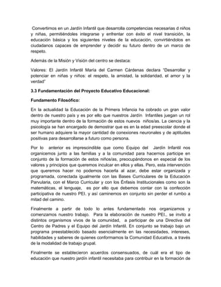 Convertirnos en un Jardín Infantil que desarrolla competencias necesarias d niños
y niñas, permitiéndoles integrarse y enfrentar con éxito el nivel transición, la
educación básica y los siguientes niveles de la educación, convirtiéndolos en
ciudadanos capaces de emprender y decidir su futuro dentro de un marco de
respeto.

Además de la Misión y Visión del centro se destaca:

Valores: El Jardín Infantil María del Carmen Cárdenas declara “Desarrollar y
potenciar en niñas y niños: el respeto, la amistad, la solidaridad, el amor y la
verdad”

3.3 Fundamentación del Proyecto Educativo Educacional:

Fundamento Filosófico:

En la actualidad la Educación de la Primera Infancia ha cobrado un gran valor
dentro de nuestro país y es por ello que nuestros Jardín Infantiles juegan un rol
muy importante dentro de la formación de estos nuevos niños/as. La ciencia y la
psicología se han encargado de demostrar que es en la edad preescolar donde el
ser humano adquiere la mayor cantidad de conexiones neuronales y de aptitudes
positivas para desarrollarse a futuro como persona.

Por lo anterior es imprescindible que como Equipo del Jardín Infantil nos
organicemos junto a las familias y a la comunidad para hacernos participe en
conjunto de la formación de estos niños/as, preocupándonos en especial de los
valores y principios que queremos inculcar en ellos y ellas. Pero, esta intervención
que queremos hacer no podemos hacerla al azar, debe estar organizada y
programada, conectada igualmente con las Bases Curriculares de la Educación
Parvularia, con el Marco Curricular y con los Énfasis Institucionales como son la
matemáticas, el lenguaje, es por ello que debemos contar con la confección
participativa de nuestro PEI. y así caminemos en conjunto sin perder el rumbo a
mitad del camino.

Finalmente a partir de todo lo antes fundamentado nos organizamos y
comenzamos nuestro trabajo. Para la elaboración de nuestro PEI., se invito a
distintos organismos vivos de la comunidad, a participar de una Directiva del
Centro de Padres y el Equipo del Jardín Infantil. En conjunto se trabajo bajo un
programa preestablecido basado esencialmente en las necesidades, intereses,
habilidades y saberes de quienes conformamos la Comunidad Educativa, a través
de la modalidad de trabajo grupal.

Finalmente se establecieron acuerdos consensuados, de cuál era el tipo de
educación que nuestro jardín infantil necesitaba para contribuir en la formación de
 