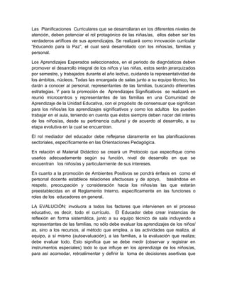Las Planificaciones Curriculares que se desarrollaran en los diferentes niveles de
atención, deben potenciar el rol protagónico de las niñas/as, ellos deben ser los
verdaderos artífices de sus aprendizajes. Se realizará como innovación curricular
“Educando para la Paz”, el cual será desarrollado con los niños/as, familias y
personal.

Los Aprendizajes Esperados seleccionados, en el periodo de diagnósticos deben
promover el desarrollo integral de los niños y las niñas, estos serán jerarquizados
por semestre, y trabajados durante el año lectivo, cuidando la representatividad de
los ámbitos, núcleos. Todas las encargada de salas junto a su equipo técnico, los
darán a conocer al personal, representantes de las familias, buscando diferentes
estrategias. Y para la promoción de Aprendizajes Significativos se realizará en
reunió microcentros y representantes de las familias en una Comunidad de
Aprendizaje de la Unidad Educativa, con el propósito de consensuar que significan
para los niños/as los aprendizajes significativos y como los adultos los pueden
trabajar en el aula, teniendo en cuenta que éstos siempre deben nacer del interés
de los niños/as, desde su pertinencia cultural y de acuerdo al desarrollo, a su
etapa evolutiva en la cual se encuentran.

El rol mediador del educador debe reflejarse claramente en las planificaciones
sectoriales, específicamente en las Orientaciones Pedagógica.

En relación el Material Didáctico se creará un Protocolo que especifique como
usarlos adecuadamente según su función, nivel de desarrollo en que se
encuentran los niños/as y particularmente de sus intereses.

En cuanto a la promoción de Ambientes Positivos se pondrá énfasis en como el
personal docente establece relaciones afectuosas y de apoyo, basándose en
respeto, preocupación y consideración hacia los niños/as las que estarán
preestablecidas en el Reglamento Interno, específicamente en las funciones o
roles de los educadores en general.

LA EVALUCIÓN: involucra a todos los factores que intervienen en el proceso
educativo, es decir, todo el currículo. El Educador debe crear instancias de
reflexión en forma sistemática, junto a su equipo técnico de sala incluyendo a
representantes de las familias, no sólo debe evaluar los aprendizajes de los niños/
as, sino a los recursos, al método que emplea, a las actividades que realiza, al
equipo, a sí mismo (autoevaluación), a las familias, a la evaluación que realiza;
debe evaluar todo. Esto significa que se debe medir (observar y registrar en
instrumentos especiales) todo lo que influye en los aprendizaje de los niños/as,
para así acomodar, retroalimentar y definir la toma de decisiones asertivas que
 