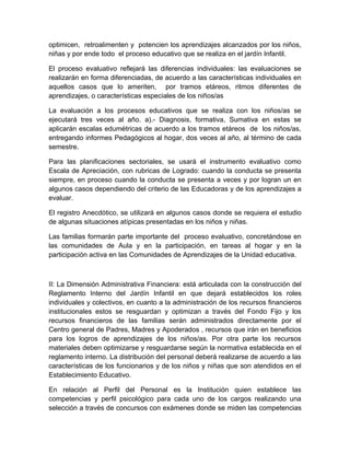 optimicen, retroalimenten y potencien los aprendizajes alcanzados por los niños,
niñas y por ende todo el proceso educativo que se realiza en el jardín Infantil.

El proceso evaluativo reflejará las diferencias individuales: las evaluaciones se
realizarán en forma diferenciadas, de acuerdo a las características individuales en
aquellos casos que lo ameriten, por tramos etáreos, ritmos diferentes de
aprendizajes, o características especiales de los niños/as

La evaluación a los procesos educativos que se realiza con los niños/as se
ejecutará tres veces al año. a).- Diagnosis, formativa, Sumativa en estas se
aplicarán escalas edumétricas de acuerdo a los tramos etáreos de los niños/as,
entregando informes Pedagógicos al hogar, dos veces al año, al término de cada
semestre.

Para las planificaciones sectoriales, se usará el instrumento evaluativo como
Escala de Apreciación, con rubricas de Logrado: cuando la conducta se presenta
siempre, en proceso cuando la conducta se presenta a veces y por logran un en
algunos casos dependiendo del criterio de las Educadoras y de los aprendizajes a
evaluar.

El registro Anecdótico, se utilizará en algunos casos donde se requiera el estudio
de algunas situaciones atípicas presentadas en los niños y niñas.

Las familias formarán parte importante del proceso evaluativo, concretándose en
las comunidades de Aula y en la participación, en tareas al hogar y en la
participación activa en las Comunidades de Aprendizajes de la Unidad educativa.



II: La Dimensión Administrativa Financiera: está articulada con la construcción del
Reglamento Interno del Jardín Infantil en que dejará establecidos los roles
individuales y colectivos, en cuanto a la administración de los recursos financieros
institucionales estos se resguardan y optimizan a través del Fondo Fijo y los
recursos financieros de las familias serán administrados directamente por el
Centro general de Padres, Madres y Apoderados , recursos que irán en beneficios
para los logros de aprendizajes de los niños/as. Por otra parte los recursos
materiales deben optimizarse y resguardarse según la normativa establecida en el
reglamento interno. La distribución del personal deberá realizarse de acuerdo a las
características de los funcionarios y de los niños y niñas que son atendidos en el
Establecimiento Educativo.

En relación al Perfil del Personal es la Institución quien establece las
competencias y perfil psicológico para cada uno de los cargos realizando una
selección a través de concursos con exámenes donde se miden las competencias
 