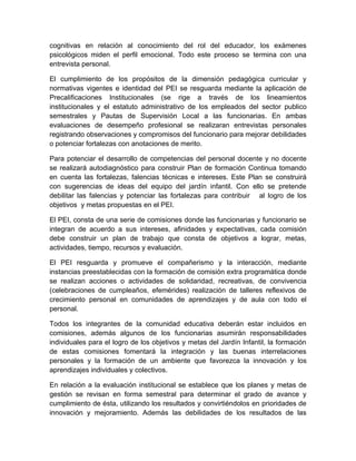 cognitivas en relación al conocimiento del rol del educador, los exámenes
psicológicos miden el perfil emocional. Todo este proceso se termina con una
entrevista personal.

El cumplimiento de los propósitos de la dimensión pedagógica curricular y
normativas vigentes e identidad del PEI se resguarda mediante la aplicación de
Precalificaciones Institucionales (se rige a través de los lineamientos
institucionales y el estatuto administrativo de los empleados del sector publico
semestrales y Pautas de Supervisión Local a las funcionarias. En ambas
evaluaciones de desempeño profesional se realizaran entrevistas personales
registrando observaciones y compromisos del funcionario para mejorar debilidades
o potenciar fortalezas con anotaciones de merito.

Para potenciar el desarrollo de competencias del personal docente y no docente
se realizará autodiagnóstico para construir Plan de formación Continua tomando
en cuenta las fortalezas, falencias técnicas e intereses. Este Plan se construirá
con sugerencias de ideas del equipo del jardín infantil. Con ello se pretende
debilitar las falencias y potenciar las fortalezas para contribuir al logro de los
objetivos y metas propuestas en el PEI.

El PEI, consta de una serie de comisiones donde las funcionarias y funcionario se
integran de acuerdo a sus intereses, afinidades y expectativas, cada comisión
debe construir un plan de trabajo que consta de objetivos a lograr, metas,
actividades, tiempo, recursos y evaluación.

El PEI resguarda y promueve el compañerismo y la interacción, mediante
instancias preestablecidas con la formación de comisión extra programática donde
se realizan acciones o actividades de solidaridad, recreativas, de convivencia
(celebraciones de cumpleaños, efemérides) realización de talleres reflexivos de
crecimiento personal en comunidades de aprendizajes y de aula con todo el
personal.

Todos los integrantes de la comunidad educativa deberán estar incluidos en
comisiones, además algunos de los funcionarias asumirán responsabilidades
individuales para el logro de los objetivos y metas del Jardín Infantil, la formación
de estas comisiones fomentará la integración y las buenas interrelaciones
personales y la formación de un ambiente que favorezca la innovación y los
aprendizajes individuales y colectivos.

En relación a la evaluación institucional se establece que los planes y metas de
gestión se revisan en forma semestral para determinar el grado de avance y
cumplimiento de ésta, utilizando los resultados y convirtiéndolos en prioridades de
innovación y mejoramiento. Además las debilidades de los resultados de las
 