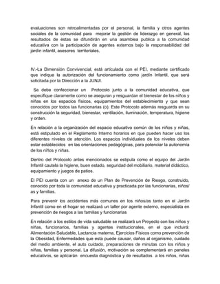 evaluaciones son retroalimentadas por el personal, la familia y otros agentes
sociales de la comunidad para mejorar la gestión de liderazgo en general, los
resultados de éstas se difundirán en una asamblea publica a la comunidad
educativa con la participación de agentes externos bajo la responsabilidad del
jardín infantil, asesores territoriales.



IV.-La Dimensión Convivencial, está articulada con el PEI, mediante certificado
que indique la autorización del funcionamiento como jardín Infantil, que será
solicitada por la Dirección a la JUNJI.

  Se debe confeccionar un Protocolo junto a la comunidad educativa, que
especifique claramente como se aseguran y resguardan el bienestar de los niños y
niñas en los espacios físicos, equipamientos del establecimiento y que sean
conocidos por todos las funcionarias (o). Este Protocolo además resguarda en su
construcción la seguridad, bienestar, ventilación, iluminación, temperatura, higiene
y orden.

En relación a la organización del espacio educativo común de los niños y niñas,
está estipulado en el Reglamento Interno horarios en que pueden hacer uso los
diferentes niveles de atención. Los espacios individuales de los niveles deben
estar establecidos en las orientaciones pedagógicas, para potenciar la autonomía
de los niños y niñas.

Dentro del Protocolo antes mencionados se estipula como el equipo del Jardín
Infantil cautela la higiene, buen estado, seguridad del mobiliario, material didáctico,
equipamiento y juegos de patios.

El PEI cuenta con un anexo de un Plan de Prevención de Riesgo, construido,
conocido por toda la comunidad educativa y practicada por las funcionarias, niños/
as y familias.

Para prevenir los accidentes más comunes en los niños/as tanto en el Jardín
Infantil como en el hogar se realizará un taller por agente externo, especialista en
prevención de riesgos a las familias y funcionarias

En relación a los estilos de vida saludable se realizará un Proyecto con los niños y
niñas, funcionarios, familias y agentes institucionales, en el que incluirá:
Alimentación Saludable, Lactancia materna, Ejercicios Físicos como prevención de
la Obesidad, Enfermedades que esta puede causar, daños al organismo, cuidado
del medio ambiente, el auto cuidado, preparaciones de minutas con los niños y
niñas, familias y personal. La difusión, motivación se complementará en paneles
educativos, se aplicarán encuesta diagnóstica y de resultados a los niños, niñas
 