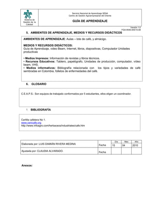 Servicio Nacional de Aprendizaje SENA
                                         Centro de Gestión Agroempresarial del Oriente

  Sistema de
 Gestión de la                              GUÍA DE APRENDIZAJE
    Calidad
                                                                                                        Versión 1.0
                                                                                                FGA-9546-005/10-08
    5. AMBIENTES DE APRENDIZAJE, MEDIOS Y RECURSOS DIDÁCTICOS

 AMBIENTES DE APRENDIZAJE: Aulas – lote de café, y almácigo.

 MEDIOS Y RECURSOS DIDÁCTICOS:
 Guía de Aprendizaje, video Beam, Internet, libros, diapositivas, Computador Unidades
 productivas

 • Medios Impresos: Información de revistas y libros técnicos.
 • Recursos Educativos: Tablero, papelógrafo, Unidades de producción, computador, vídeo
 beam, VHS.
 • Medios informativos: Bibliografía relacionada con los tipos y variedades de café
 sembradas en Colombia, folletos de enfermedades del café.



    6.   GLOSARIO


C.E.A.P.S.: Son equipos de trabajado conformados por 5 estudiantes, ellos eligen un coordinador.




    7.   BIBLIOGRAFÍA


Cartilla cafetera No 1.
www.cenicafe.org
http://www.infoagro.com/herbaceos/industriales/cafe.htm




                                                                                          Día     Mes        Año
Elaborada por: LUIS DAMIÁN RIVERA MEDINA                                Fecha            15     04        2010

Ajustada por: CLAUDIA ALVARADO.                                         Fecha




Anexos:
 