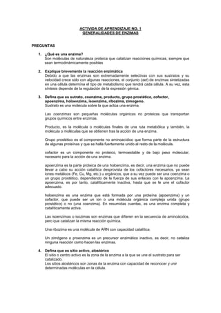 ACTIVIDA DE APRENDIZAJE NO. 1<br />GENERALIDADES DE ENZIMAS<br />PREGUNTAS<br />¿Qué es una enzima?<br />Son moléculas de naturaleza proteica que catalizan reacciones químicas, siempre que sean termodinámicamente posibles<br />Explique brevemente la reacción enzimática<br />Debido a que las enzimas son extremadamente selectivas con sus sustratos y su velocidad crece sólo con algunas reacciones, el conjunto (set) de enzimas sintetizadas en una célula determina el tipo de metabolismo que tendrá cada célula. A su vez, esta síntesis depende de la regulación de la expresión génica.<br />Defina que es sutrato, coenzima, producto, grupo prostético, cofactor, apoenzima, holoenzima, isoenzima, ribozima, zimogeno.<br />Sustrato es una molécula sobre la que actúa una enzima.<br />Las coenzimas son pequeñas moléculas orgánicas no proteicas que transportan grupos químicos entre enzimas.<br />Producto, es la molécula o moléculas finales de una ruta metabólica y también, la molécula o moléculas que se obtienen tras la acción de una enzima.<br />Grupo prostético es el componente no aminoacídico que forma parte de la estructura de algunas proteínas y que se halla fuertemente unido al resto de la molécula.<br />cofactor es un componente no proteico, termoestable y de bajo peso molecular, necesario para la acción de una enzima.<br />apoenzima es la parte proteica de una holoenzima, es decir, una enzima que no puede llevar a cabo su acción catalítica desprovista de los cofactores necesarios, ya sean iones metálicos (Fe, Cu, Mg, etc.) u orgánicos, que a su vez puede ser una coenzima o un grupo prostético, dependiendo de la fuerza de sus enlaces con la apoenzima. La apoenzima, es por tanto, catalíticamente inactiva, hasta que se le une el cofactor adecuado.<br />holoenzima es una enzima que está formada por una proteína (apoenzima) y un cofactor, que puede ser un ion o una molécula orgánica compleja unida (grupo prostético) o no (una coenzima). En resumidas cuentas, es una enzima completa y catalíticamente activa.<br />Las isoenzimas o isozimas son enzimas que difieren en la secuencia de aminoácidos, pero que catalizan la misma reacción química.<br />Una ribozima es una molécula de ARN con capacidad catalítica.<br />Un zimógeno o proenzima es un precursor enzimático inactivo, es decir, no cataliza ninguna reacción como hacen las enzimas.<br />Defina que es sitio activo, alostérico<br />El sitio o centro activo es la zona de la enzima a la que se une el sustrato para ser catalizado.<br />Los sitios alostéricos son zonas de la enzima con capacidad de reconocer y unir determinadas moléculas en la célula.<br />Explique como se modifica la velocidad de las reacciones enzimáticas por factores como cambios de concentración del sustrato y cambios de pH del medio, temperatura.<br />Las hacen mas propensas y rápidas.<br />Enumere los mecanismos catalíticos<br />**Cambios de concentración del sustrato, cambios de pH del medio y temperatura.<br />Explique con un ejemplo la actividad de las enzimas oxidoreductasas, con énfasis  en la actividad coenzimatica y las modificaciones que sufre el sustrato.<br />Oxidoreductasas: Enzimas que catalizan reacciones de oxidoreduccion.<br />Son las enzimas relacionadas con las oxidaciones y las reducciones biológicas que intervienen de modo fundamental en los procesos de respiración y fermentación. Las oxidoreductasas son importantes a nivel de algunas cadenas metabólicas, como la escisión enzimática de la glucosa, fabricando también el ATP, verdadero almacén de energía. Extrayendo dos átomos de hidrógeno, catalizan las oxidaciones de muchas moléculas orgánicas presentes en el protoplasma; los átomos de hidrógeno tomados del sustrato son cedidos a algún captor.<br />Explique con un ejemplo la actividad de las enzimas transferasas, con énfasis en la actividad coenzimática y las modificaciones que sufre el sustrato.<br />Estas enzimas catalizan la transferencia de una parte de la molécula (dadora) a otra (aceptora). Su clasificación se basa en la naturaleza química del sustrato atacado y en la del aceptor. También este grupo de enzimas actúan sobre los sustratos mas diversos, transfiriendo grupos metilo, aldehído, glucosilo, amina, sulfató, sulfúrico, etc.<br />Explique con un ejemplo la actividad de las enzimas liasas, con énfasis en la actividad coenzimática y las modificaciones que sufre el sustrato.<br />Estas enzimas escinden (raramente construyen) enlaces entre átomos de carbono, o bien entre carbono y oxigeno, carbono y nitrógeno, y carbono y azufre. Los grupos separados de las moléculas que de sustrato son casi el agua, el anhídrido carbónico, y el amoniaco. Algunas liasa actúan sobre compuestos orgánicos fosforados muy tóxicos, escindiéndolos; otros separan el carbono de numerosos sustratos.<br />Explique con un ejemplo la actividad del as enzimas hidrolasas<br />Esta clase de enzimas actúan normalmente sobre las grandes moléculas del protoplasma, como son la de glicógeno, las grasas y las proteínas. La acción catalítica se expresa en la escisión de los enlaces entre átomos de carbono y nitrógeno (C-Ni) o carbono oxigeno (C-O); Simultáneamente se obtiene la hidrólisis (reacción de un compuesto con el agua)de una molécula de agua. El hidrógeno y el oxidrilo resultantes de la hidrólisis se unen respectivamente a las dos moléculas obtenidas por la ruptura de los mencionados enlaces. La clasificación de estas enzimas se realiza en función del tipo de enlace químico sobre el que actúan.<br />Explique con un ejemplo la actividad de las enzimas isomerasas.<br />Transforman ciertas sustancias en otras isómeras, es decir, de idéntica formula empírica pero con distinto desarrollo. Son las enzimas que catalizan diversos tipos de isomerización, sea óptica, geométrica, funcional, de posición, etc.<br />Explique la actividad de las isoenzimas de la enzima lactato deshidrogenasa<br />La lactato deshidrogenasa (140 kDa) está formada por 4 subunidades, cada una de unos 35 kDa. Se conocen dos tipos de subunidades: H y M, que presentan pequeñas diferencias en su secuencia de aminoácidos. Ambas pueden asociarse independientemente para formar tetrámeros, dando lugar a cinco isoenzimas (isoformas: modificaciones post-traduccionales de la enzima), correspondientes a las cinco combinaciones posibles, cada una de las cuales se encuentra preferentemente en determinados tejidos y puede identificarse mediante electroforesis.<br />LDH-1 (H4): en el corazón, músculos y eritrocitos.<br />LDH-2 (H3M): en el sistema retículoendotelial y leucocitos.<br />LDH-3 (H2M2): en los pulmones.<br />LDH-4 (HM3): en los riñones, placenta y páncreas.<br />LDH-5 (M4): en el hígado y músculo esquelético.<br />Explique cuales son los mecanismos de regulación enzimática<br />Todos los procesos celulares están regulados, esta regulación necesaria, se basa en la posibilidad de aumentar o disminuir el flujo a través de una vía. El flujo se entiende como la velocidad de conversión del primer metabolito en el último. La regulación de una etapa no es más que modificar la actividad de la enzima que la controla.<br />Mecanismos de regulación<br />Generales: Se basan en la disponibilidad de sustrato o producto. Por ejemplo, la disponibilidad de glucosa aumenta el flujo de la glucolisis, de igual forma que si eliminamos el piruvato.<br />Específicos: La regulación de la actividad de una o varias de las enzimas de la vía. Ya que lo que se modifica es la velocidad, veamos las ecuaciones que la rigen. V = K [S]; Vruta = [E] [metabolíto]. A través de ella podemos hacernos una idea de lo que se modifica.<br />Defina que son enzimas plasmáticas funcionales y no funcionales y su aplicación clínica.<br />Enzima séricas o plasmáticas funcionales:Ejercen su actividad en la circulación sanguínea, como los componentes de la coagulación. Son los que están presentes en su mas alta concentración (específicamente el plasma) Estas enzimas son asociadas con la coagulación de la sangre (por ej. trombina), disolución del coágulo de fibrina (plasmina) y modificación de quilomicrones (lipoproteína lipasa).Generalmente son sintetizadas en el hígado, pero también se encuentran en la sangre en concentraciones equivalentes mayores que en los tejidos. Generalmente son sintetizadas en el hígado.<br />Enzimas séricas o plasmáticas no funcionales:<br />Se encuentran presentes normalmente a niveles muy bajos de concentración y no llevan a cabo función alguna conocida en la sangre. Actúan en el interior de la célula o tejidos, (citoplasmas y mitocondrias).Estas se encuentran en individuos normales debido a la desnutrición diaria de los leucocitos, eritrocitos y otras células. Con la muerte acelerada de estas células, las enzimas solubles entran en la circulación.Aunque los valores elevados de enzimas plasmáticas se interpretan generalmente como prueba de necrosis celular, el ejercicio intenso también da por resultado la liberación de cantidades importantes de enzimas musculares.<br />