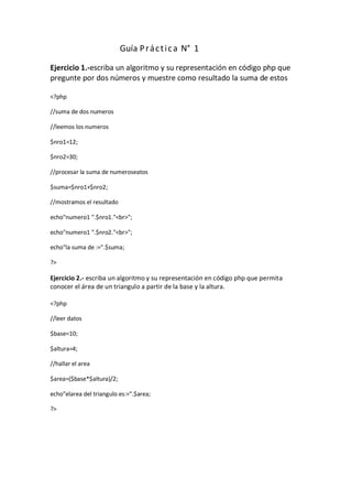 Guía P r á c t i c a N° 1

Ejercicio 1.-escriba un algoritmo y su representación en código php que
pregunte por dos números y muestre como resultado la suma de estos

<?php

//suma de dos numeros

//leemos los numeros

$nro1=12;

$nro2=30;

//procesar la suma de numeroseatos

$suma=$nro1+$nro2;

//mostramos el resultado

echo"numero1 ".$nro1."<br>";

echo"numero1 ".$nro2."<br>";

echo"la suma de :=".$suma;

?>

Ejercicio 2.- escriba un algoritmo y su representación en código php que permita
conocer el área de un triangulo a partir de la base y la altura.

<?php

//leer datos

$base=10;

$altura=4;

//hallar el area

$area=($base*$altura)/2;

echo"elarea del triangulo es:=".$area;

?>
 