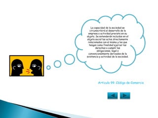La capacidad de la sociedad se circunscribirá al desarrollo de la empresa o actividad prevista en su objeto. Se entenderán incluidos en el objeto social los actos directamente relacionados con el mismo y los que tengan como finalidad ejercer los derechos o cumplir las obligaciones, legal o convencionalmente derivados de la existencia y actividad de la sociedad.Articulo 99. Código de Comercio