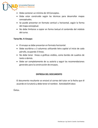  Debe contener un mínimo de 10 Conceptos.
    Debe estar construido según las técnicas para desarrollar mapas
     conceptuales.
    Se puede presentar en formato vertical u horizontal, según la forma
     del mapa conceptual.
    No debe limitarse a copiar en forma textual el contenido del módulo
     del curso.

Tarea No. 4: Ensayo:

    El ensayo se debe presentar en formato horizontal.
    Debe escribirse a 3 columnas utilizando letra capital al inicio de cada
     párrafo, ocupando 3 líneas.
    No debe tener líneas o gráficas visibles, como bordes de cuadros de
     texto o demás.
    Debe ser completamente de su autoría y seguir las recomendaciones
     generales para la construcción de ensayos.



                       ENTREGA DEL DOCUMENTO

   El documento resultante se enviará al correo del tutor en la fecha que él
   acuerde en la tutoría y debe tener el nombre: Actividad1HI.docx

Éxitos.




                                               Diseñada por: Ing. David A. Castaño. Cead Arbeláez
 