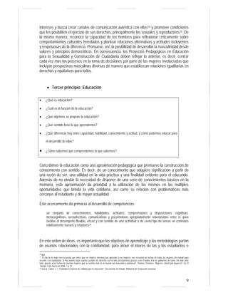 intereses y busca crear canales de comunicación auténtica con ellas14 y promover condiciones
que les posibiliten el ejercicio de sus derechos, principalmente los sexuales y reproductivos15. De
la misma manera, reconoce la capacidad de los hombres para reflexionar críticamente sobre
comportamientos culturales heredados y plantear relaciones alternativas y actitudes incluyentes
y respetuosas de la diferencia. Promueve, así, la posibilidad de desarrollar la masculinidad desde
valores y principios democráticos. En consecuencia, los Proyectos Pedagógicos en Educación
para la Sexualidad y Construcción de Ciudadanía deben reflejar lo anterior, es decir, centrar
cada vez más los procesos en la toma de decisiones por parte de las mujeres involucradas que
incluyan perspectivas masculinas diversas de manera que establezcan relaciones igualitarias en
derechos y equitativas para todos.


        • Tercer principio: Educación

•     ¿Qué es educación?

•     ¿Cuál es la función de la educación?

•     ¿Qué objetivos se propone la educación?

•     ¿Qué sentido tiene lo que aprendemos?

•     ¿Qué diferencia hay entre capacidad, habilidad, conocimiento y actitud, y cómo podemos educar para

      el desarrollo de ellas?

•     ¿Cómo sabemos que comprendemos lo que sabemos?



Concebimos la educación como una aproximación pedagógica que promueve la construcción de
conocimiento con sentido. Es decir, de un conocimiento que adquiere significación a partir de
una razón de ser, una utilidad en la vida práctica y una finalidad evidente para el educando.
Además de no olvidar la necesidad de disponer de una serie de conocimientos básicos en la
memoria, esta aproximación da prioridad a la utilización de los mismos en las múltiples
oportunidades que brinda la vida cotidiana, así como su relación con problemáticas más
cercanas al estudiante y de mayor actualidad.

Este acercamiento da primacía al desarrollo de competencias:

       un conjunto de conocimientos, habilidades, actitudes, comprensiones y disposiciones cognitivas,
       metacognitivas, socioafectivas, comunicativas y psicomotoras apropiadamente relacionadas entre sí, para
       facilitar el desempeño flexible, eficaz y con sentido de una actividad o de cierto tipo de tareas en contextos
       relativamente nuevos y retadores16.



En este orden de ideas, es importante que los objetivos de aprendizaje y las metodologías partan
de asuntos relacionados con la cotidianidad, para atraer el interés de las y los estudiantes e
14 Ibid.,
15 “El día de la mujer nos recuerda que antes que ser madres tenemos que aprender a ser mujeres; nos recuerda las luchas de todas las mujeres del mundo para
acceder a la ciudadanía. Si hoy somos todas sujetos sociales de derecho, no ha sido precisamente gracias a los Estados ni a los gobiernos de turno. Ha sido, ante
todo, gracias a las luchas de muchas mujeres que se sentían mal en un mundo tan masculino y patriarcal”. Thomas, Florence: “Mujeres: ¡Voten por mujeres!”. En El
Tiempo, 8 de marzo de 2006: 1 y 19.
16 Vasco, Carlos. s. f. “Estándares básicos de calidad para la educación”. Documento de trabajo. Ministerio de Educación nacional.




                                                                                                                                                              9
 