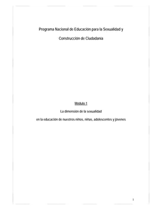 Programa Nacional de Educación para la Sexualidad y

                Construcción de Ciudadanía




                           Módulo 1

                 La dimensión de la sexualidad

en la educación de nuestros niños, niñas, adolescentes y jóvenes




                                                                   1
 