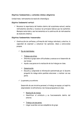 Objetivos fundamentales y contenidos mínimos obligatorios

Unidad tema: instrumentos de medición climatológica

Objetivo fundamental vertical:

    Reconoce la importancia del hombre dentro del ecosistema natural, analiza
      instrumentos sencillos y reconoce los principios básicos que los sustentan.
      Manipula materiales y usa herramientas en la construcción de instrumentos
      de medición climática.

Objetivos fundamentales transversales:

    Construcción de confianza y afirmación del trabajo individual y colectivo, la
      capacidad de expresar y comunicar las opiniones, ideas y convicciones
      propias.


          Eje de habilidades:


                Trabajo con otros:
                Informa al grupo sobre dificultades y avances en el desarrollo de
                 sus tareas
                Ayuda a sus pares en la realización de los trabajos en clase.


                Comunicación:
                Escucha y comprende la información suministrada por el docente
                 pregunta he indaga sobre posibles soluciones a realizar con sus
                 pares.


          La persona y su entorno:


            Desarrollo de una iniciativa personal, el trabajo en equipo y el espíritu
            emprendedor al enfrentarse a las tareas propuestas en clase.


                    Resolución de tareas:
                    Identificar el artefacto y su funcionamiento dentro del
                     entorno


                    Trabajo con sus pares:
                    Llegar acuerdos con sus compañeros de grupo
 