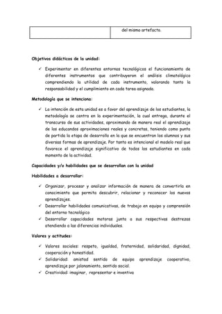 del mismo artefacto.




Objetivos didácticos de la unidad:

    Experimentar en diferentes entornos tecnológicos el funcionamiento de
      diferentes    instrumentos   que contribuyeron el      análisis   climatológico
      comprendiendo la utilidad de cada instrumento, valorando tanto la
      responsabilidad y el cumplimiento en cada tarea asignada.

Metodología que se intenciona:

    La intención de esta unidad es a favor del aprendizaje de los estudiantes, la
      metodología se centra en la experimentación, la cual entrega, durante el
      transcurso de sus actividades, aproximando de manera real el aprendizaje
      de los educandos aproximaciones reales y concretas, teniendo como punto
      de partida la etapa de desarrollo en la que se encuentran los alumnos y sus
      diversas formas de aprendizaje. Por tanto es intencional el modelo real que
      favorece el aprendizaje significativo de todos los estudiantes en cada
      momento de la actividad.

Capacidades y/o habilidades que se desarrollan con la unidad

Habilidades a desarrollar:

    Organizar, procesar y analizar información de manera de convertirla en
      conocimiento que permita descubrir, relacionar y reconocer los nuevos
      aprendizajes.
    Desarrollar habilidades comunicativas, de trabajo en equipo y comprensión
      del entorno tecnológico
    Desarrollar capacidades motoras junto a sus respectivas destrezas
      atendiendo a las diferencias individuales.

Valores y actitudes:

    Valores sociales: respeto, igualdad, fraternidad, solidaridad, dignidad,
      cooperación y honestidad.
    Solidaridad:      amistad   sentido   de   equipo   aprendizaje    cooperativo,
      aprendizaje por jalonamiento, sentido social.
    Creatividad: imaginar, representar e inventiva
 