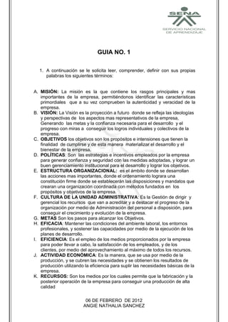 GUIA NO. 1

  1. A continuación se le solicita leer, comprender, definir con sus propias
     palabras los siguientes términos:


A. MISIÓN: La misión es la que contiene los rasgos principales y mas
   importantes de la empresa, permitiéndonos identificar las características
   primordiales que a su vez comprueben la autenticidad y veracidad de la
   empresa.
B. VISIÓN: La Visión es la proyección a futuro donde se refleja las ideologías
   y perspectivas de los aspectos mas representativos de la empresa,
   Generando las metas y la confianza necesaria para el desarrollo y el
   progreso con miras a conseguir los logros individuales y colectivos de la
   empresa.
C. OBJETIVOS los objetivos son los propósitos e intensiones que tienen la
   finalidad de cumplirse y de esta manera materializar el desarrollo y el
   bienestar de la empresa.
D. POLÍTICAS: Son las estrategias e incentivos empleados por la empresa
   para generar confianza y seguridad con las medidas adoptadas, y lograr un
   buen gerenciamiento institucional para el desarrollo y lograr los objetivos.
E. ESTRUCTURA ORGANIZACIONAL: es el ámbito donde se desarrollan
   las acciones mas importantes, donde el ordenamiento lograra una
   constitución firme donde se establecerán las disposiciones y mandatos que
   crearan una organización coordinada con métodos fundados en los
   propósitos y objetivos de la empresa.
F. CULTURA DE LA UNIDAD ADMINISTRATIVA: Es la Gestión de dirigir y
   gerencial los recursos que van a acreditar y a destacar el progreso de la
   organización por medio de Administración del personal a disposición, para
   conseguir el crecimiento y evolución de la empresa.
G. METAS Son los pasos para alcanzar los Objetivos.
H. EFICACIA: Mantener las condiciones del ambiente laboral, los entornos
   profesionales, y sostener las capacidades por medio de la ejecución de los
   planes de desarrollo.
I. EFICIENCIA: Es el empleo de los medios proporcionados por la empresa
   para poder llevar a cabo, la satisfacción de los empleados, y de los
   clientes, por medio del aprovechamiento al máximo de todos los recursos.
J. ACTIVIDAD ECONÓMICA: Es la manera, que se usa por medio de la
   producción, y se cubren las necesidades y se obtienen los resultados de
   producción utilizando la eficiencia para suplir las necesidades básicas de la
   empresa.
K. RECURSOS: Son los medios por los cuales permite que la fabricación y la
   posterior operación de la empresa para conseguir una producción de alta
   calidad

                         06 DE FEBRERO DE 2012
                        ANGIE NATHALIA SANCHEZ
 