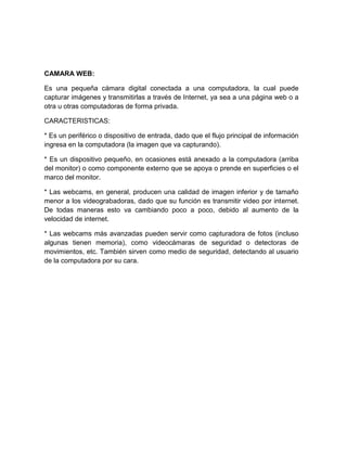 CAMARA WEB:

Es una pequeña cámara digital conectada a una computadora, la cual puede
capturar imágenes y transmitirlas a través de Internet, ya sea a una página web o a
otra u otras computadoras de forma privada.

CARACTERISTICAS:

* Es un periférico o dispositivo de entrada, dado que el flujo principal de información
ingresa en la computadora (la imagen que va capturando).

* Es un dispositivo pequeño, en ocasiones está anexado a la computadora (arriba
del monitor) o como componente externo que se apoya o prende en superficies o el
marco del monitor.

* Las webcams, en general, producen una calidad de imagen inferior y de tamaño
menor a los videograbadoras, dado que su función es transmitir video por internet.
De todas maneras esto va cambiando poco a poco, debido al aumento de la
velocidad de internet.

* Las webcams más avanzadas pueden servir como capturadora de fotos (incluso
algunas tienen memoria), como videocámaras de seguridad o detectoras de
movimientos, etc. También sirven como medio de seguridad, detectando al usuario
de la computadora por su cara.
 