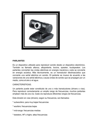 PARLANTES

Es un dispositivo utilizado para reproducir sonido desde un dispositivo electrónico.
También es llamado altavoz, altoparlante, bocina, speaker, loudspeaker. Los
parlantes convierten las ondas eléctricas en energía mecánica y esta se convierte
en energía acústica. Más técnicamente, es un transductor electroacústico que
convierte una señal eléctrica en sonido. El parlante se mueve de acuerdo a las
variaciones de una señal eléctrica y causa ondas de sonido que se propagan por un
medio, como el aire o el agua.

CARACTERISTICAS:

Un parlante puede estar constituido de uno o más transductores (drivers o vías).
Para reproducir correctamente un amplio rango de frecuencias; muchos parlantes
emplean más de una vía. Cada vía reproduce diferentes rangos de frecuencias.

Esta división en vías (drivers), según su frecuencia, son llamados:

* subwoofers: para muy bajas frecuencias

* woofers: frecuencias bajas

* mid-range: frecuencias medias

* tweeters, HF o highs: altas frecuencias
 