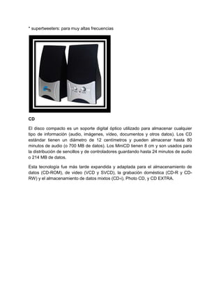 * supertweeters: para muy altas frecuencias




CD

El disco compacto es un soporte digital óptico utilizado para almacenar cualquier
tipo de información (audio, imágenes, vídeo, documentos y otros datos). Los CD
estándar tienen un diámetro de 12 centímetros y pueden almacenar hasta 80
minutos de audio (o 700 MB de datos). Los MiniCD tienen 8 cm y son usados para
la distribución de sencillos y de controladores guardando hasta 24 minutos de audio
o 214 MB de datos.

Esta tecnología fue más tarde expandida y adaptada para el almacenamiento de
datos (CD-ROM), de video (VCD y SVCD), la grabación doméstica (CD-R y CD-
RW) y el almacenamiento de datos mixtos (CD-i), Photo CD, y CD EXTRA.
 