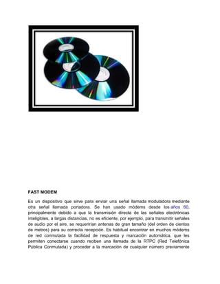 FAST MODEM

Es un dispositivo que sirve para enviar una señal llamada moduladora mediante
otra señal llamada portadora. Se han usado módems desde los años 60,
principalmente debido a que la transmisión directa de las señales electrónicas
inteligibles, a largas distancias, no es eficiente, por ejemplo, para transmitir señales
de audio por el aire, se requerirían antenas de gran tamaño (del orden de cientos
de metros) para su correcta recepción. Es habitual encontrar en muchos módems
de red conmutada la facilidad de respuesta y marcación automática, que les
permiten conectarse cuando reciben una llamada de la RTPC (Red Telefónica
Pública Conmutada) y proceder a la marcación de cualquier número previamente
 