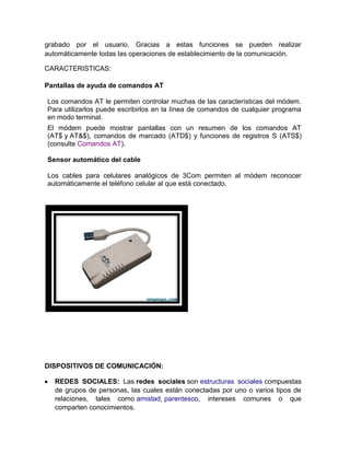 grabado por el usuario. Gracias a estas funciones se pueden realizar
automáticamente todas las operaciones de establecimiento de la comunicación.

CARACTERISTICAS:

Pantallas de ayuda de comandos AT

Los comandos AT le permiten controlar muchas de las características del módem.
Para utilizarlos puede escribirlos en la línea de comandos de cualquier programa
en modo terminal.
El módem puede mostrar pantallas con un resumen de los comandos AT
(AT$ y AT&$), comandos de marcado (ATD$) y funciones de registros S (ATS$)
(consulte Comandos AT).

Sensor automático del cable

Los cables para celulares analógicos de 3Com permiten al módem reconocer
automáticamente el teléfono celular al que está conectado.




DISPOSITIVOS DE COMUNICACIÓN:

   REDES SOCIALES: Las redes sociales son estructuras sociales compuestas
   de grupos de personas, las cuales están conectadas por uno o varios tipos de
   relaciones, tales como amistad, parentesco, intereses comunes o que
   comparten conocimientos.
 