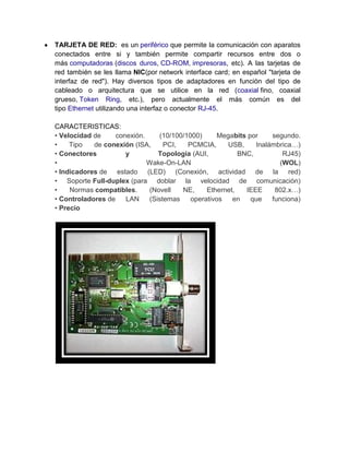 TARJETA DE RED: es un periférico que permite la comunicación con aparatos
conectados entre si y también permite compartir recursos entre dos o
más computadoras (discos duros, CD-ROM, impresoras, etc). A las tarjetas de
red también se les llama NIC(por network interface card; en español "tarjeta de
interfaz de red"). Hay diversos tipos de adaptadores en función del tipo de
cableado o arquitectura que se utilice en la red (coaxial fino, coaxial
grueso, Token Ring, etc.), pero actualmente el más común es del
tipo Ethernet utilizando una interfaz o conector RJ-45.

CARACTERISTICAS:
• Velocidad de     conexión.    (10/100/1000)      Megabits por    segundo.
•    Tipo   de conexión (ISA,     PCI,   PCMCIA,      USB,    Inalámbrica…)
• Conectores          y         Topología (AUI,          BNC,          RJ45)
•                            Wake-On-LAN                              (WOL)
• Indicadores de estado (LED) (Conexión, actividad de la red)
• Soporte Full-duplex (para doblar la velocidad de comunicación)
•    Normas compatibles.     (Novell   NE,     Ethernet,   IEEE     802.x…)
• Controladores de    LAN    (Sistemas    operativos   en    que   funciona)
• Precio
 