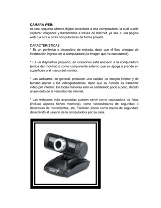 CAMARA WEB:
es una pequeña cámara digital conectada a una computadora, la cual puede
capturar imágenes y transmitirlas a través de Internet, ya sea a una página
web o a otra u otras computadoras de forma privada.

CARACTERISTICAS:
* Es un periférico o dispositivo de entrada, dado que el flujo principal de
información ingresa en la computadora (la imagen que va capturando).

* Es un dispositivo pequeño, en ocasiones está anexado a la computadora
(arriba del monitor) o como componente externo que se apoya o prende en
superficies o el marco del monitor.

* Las webcams, en general, producen una calidad de imagen inferior y de
tamaño menor a los videograbadoras, dado que su función es transmitir
video por internet. De todas maneras esto va cambiando poco a poco, debido
al aumento de la velocidad de internet.

* Las webcams más avanzadas pueden servir como capturadora de fotos
(incluso algunas tienen memoria), como videocámaras de seguridad o
detectoras de movimientos, etc. También sirven como medio de seguridad,
detectando al usuario de la computadora por su cara.
 