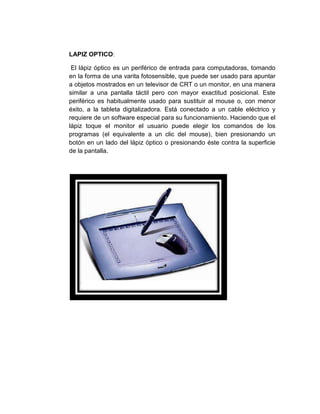 LAPIZ OPTICO:

 El lápiz óptico es un periférico de entrada para computadoras, tomando
en la forma de una varita fotosensible, que puede ser usado para apuntar
a objetos mostrados en un televisor de CRT o un monitor, en una manera
similar a una pantalla táctil pero con mayor exactitud posicional. Este
periférico es habitualmente usado para sustituir al mouse o, con menor
éxito, a la tableta digitalizadora. Está conectado a un cable eléctrico y
requiere de un software especial para su funcionamiento. Haciendo que el
lápiz toque el monitor el usuario puede elegir los comandos de los
programas (el equivalente a un clic del mouse), bien presionando un
botón en un lado del lápiz óptico o presionando éste contra la superficie
de la pantalla.
 