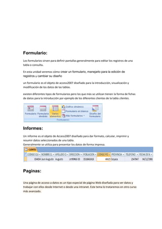 Formulario:
Los formularios sirven para definir pantallas generalmente para editar los registros de una
tabla o consulta.

En esta unidad veremos cómo crear un formulario, manejarlo para la edición de
registros y cambiar su diseño

un formulario es el objeto de access2007 diseñado para la introducción, visualización y
modificación de los datos de las tablas.

existen diferentes tipos de formularios pero los que más se utilizan tienen la forma de fichas
de datos para la introducción por ejemplo de los diferentes clientes de la tabla clientes.




Informes:
Un informe es el objeto de Access2007 diseñado para dar formato, calcular, imprimir y
resumir datos seleccionados de una tabla.
Generalmente se utiliza para presentar los datos de forma impresa.




Paginas:

Una página de acceso a datos es un tipo especial de página Web diseñada para ver datos y
trabajar con ellos desde Internet o desde una intranet. Este tema lo trataremos en otro curso
más avanzado.
 