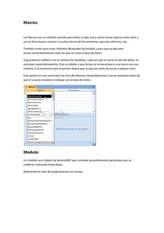 Macros:


Las Macros son un método sencillo para llevar a cabo una o varias tareas básicas como abrir y
cerrar formularios, mostrar u ocultar barras de herramientas, ejecutar informes, etc...

También sirven para crear métodos abreviados de teclado y para que se ejecuten
tareas automáticamente cada vez que se inicie la base de datos.

Si guardamos la Macro con el nombre de AutoExec, cada vez que se inicie la base de datos, se
ejecutará automáticamente. Esto es debido a que Access al arrancarbusca una macro con ese
nombre, si la encuentra será el primer objeto que se ejecute antes de lanzar cualquier otro.

Esta opción es muy socorrida a la hora de efectuar comprobaciones o lanzar procesos antes de
que el usuario empiece a trabajar con la base de datos.




Modulo:
Un módulo es el objeto de Access2007 que contiene procedimientos personales que se
codifican utilizando Visual Basic.

Realmente se trata de programación con Access.
 